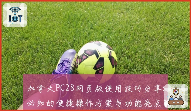 加拿大PC28网页版使用技巧分享：必知的便捷操作方案与功能亮点解析