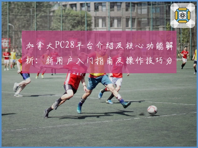 加拿大PC28平台介绍及核心功能解析：新用户入门指南及操作技巧分享