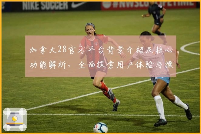 加拿大28官方平台背景介绍及核心功能解析,全面探索用户体验与操作技巧